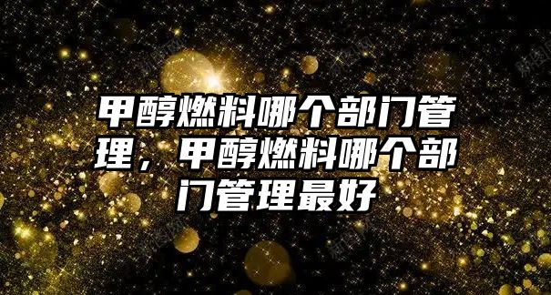 甲醇燃料哪個部門管理，甲醇燃料哪個部門管理最好
