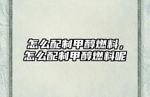 怎么配制甲醇燃料，怎么配制甲醇燃料呢
