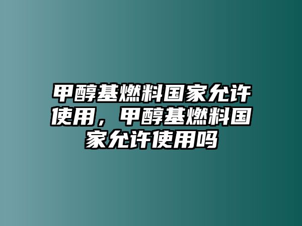 甲醇基燃料國家允許使用，甲醇基燃料國家允許使用嗎