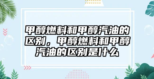 甲醇燃料和甲醇汽油的區(qū)別，甲醇燃料和甲醇汽油的區(qū)別是什么