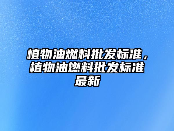 植物油燃料批發(fā)標(biāo)準(zhǔn)，植物油燃料批發(fā)標(biāo)準(zhǔn)最新