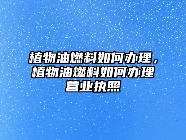 植物油燃料如何辦理，植物油燃料如何辦理營(yíng)業(yè)執(zhí)照