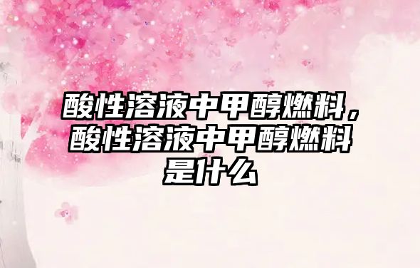 酸性溶液中甲醇燃料，酸性溶液中甲醇燃料是什么