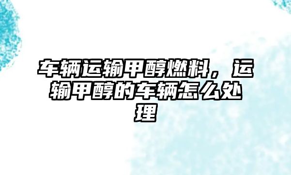 車輛運(yùn)輸甲醇燃料，運(yùn)輸甲醇的車輛怎么處理