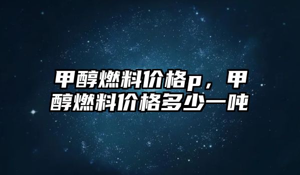 甲醇燃料價(jià)格p，甲醇燃料價(jià)格多少一噸