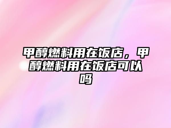 甲醇燃料用在飯店，甲醇燃料用在飯店可以嗎
