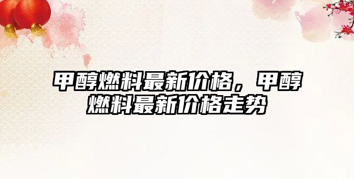 甲醇燃料最新價格，甲醇燃料最新價格走勢