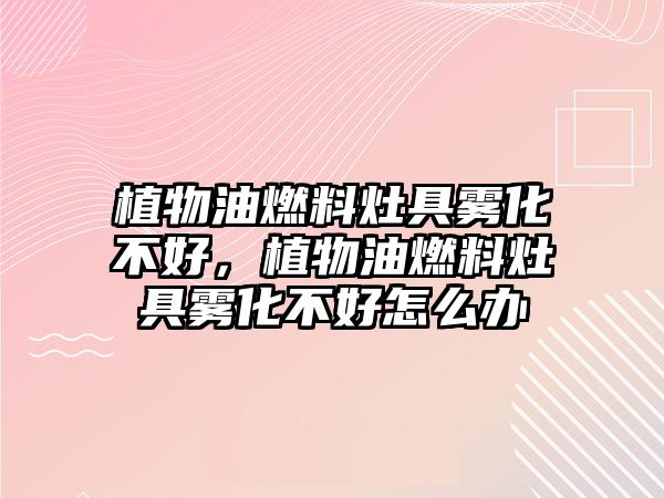 植物油燃料灶具霧化不好，植物油燃料灶具霧化不好怎么辦