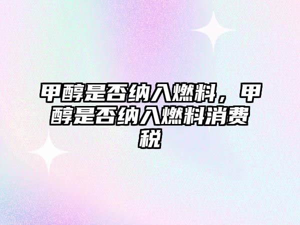甲醇是否納入燃料，甲醇是否納入燃料消費(fèi)稅