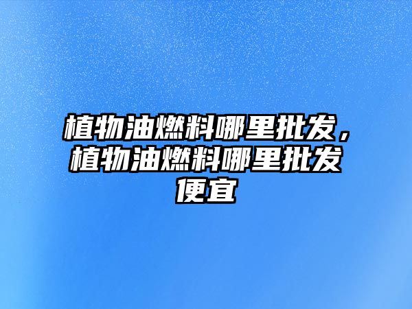 植物油燃料哪里批發(fā)，植物油燃料哪里批發(fā)便宜