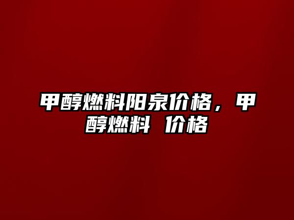 甲醇燃料陽泉價格，甲醇燃料 價格