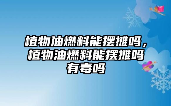 植物油燃料能擺攤嗎，植物油燃料能擺攤嗎有毒嗎