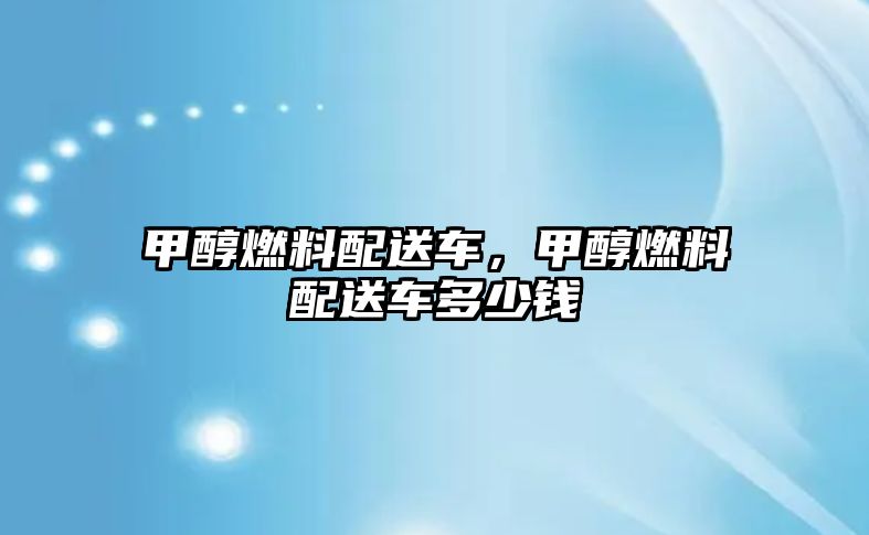 甲醇燃料配送車，甲醇燃料配送車多少錢