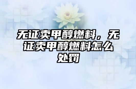 無證賣甲醇燃料，無證賣甲醇燃料怎么處罰