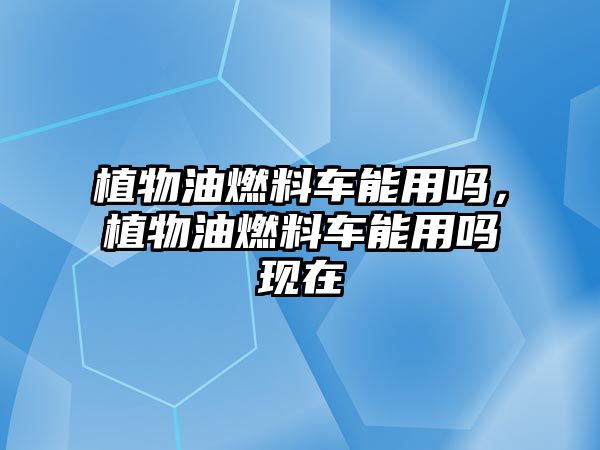 植物油燃料車能用嗎，植物油燃料車能用嗎現(xiàn)在