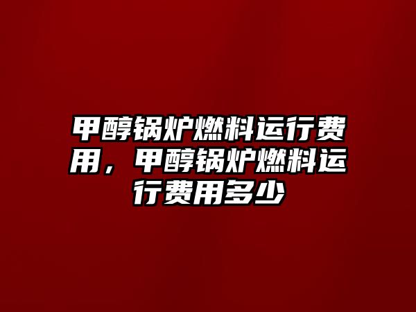 甲醇鍋爐燃料運(yùn)行費(fèi)用，甲醇鍋爐燃料運(yùn)行費(fèi)用多少