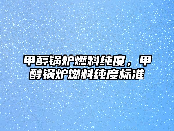 甲醇鍋爐燃料純度，甲醇鍋爐燃料純度標(biāo)準(zhǔn)