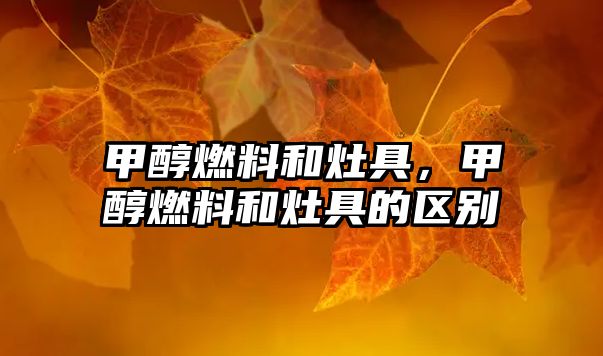 甲醇燃料和灶具，甲醇燃料和灶具的區(qū)別