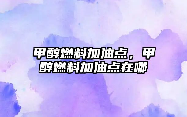 甲醇燃料加油點，甲醇燃料加油點在哪