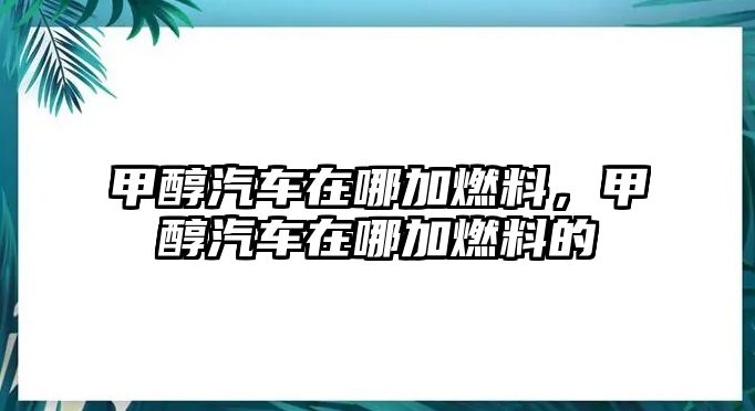 甲醇汽車在哪加燃料，甲醇汽車在哪加燃料的
