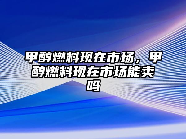 甲醇燃料現(xiàn)在市場，甲醇燃料現(xiàn)在市場能賣嗎