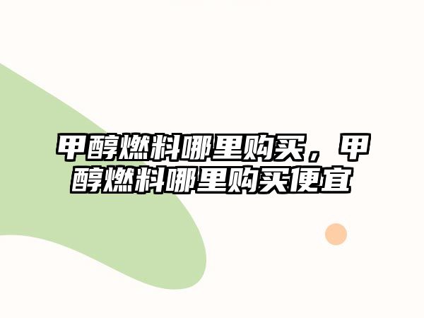 甲醇燃料哪里購買，甲醇燃料哪里購買便宜