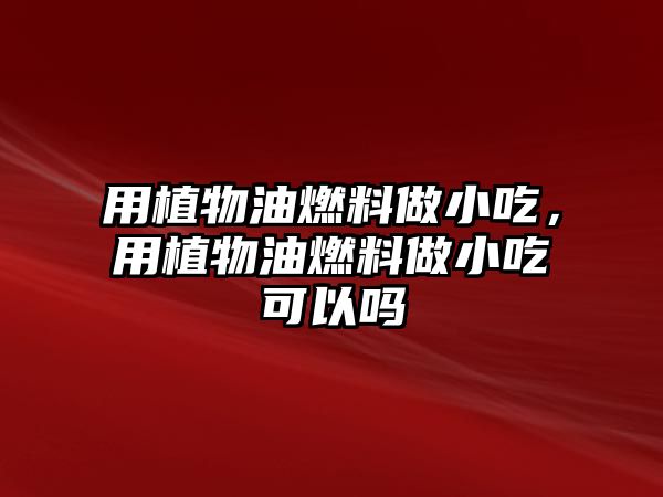 用植物油燃料做小吃，用植物油燃料做小吃可以嗎
