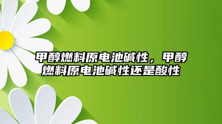 甲醇燃料原電池堿性，甲醇燃料原電池堿性還是酸性