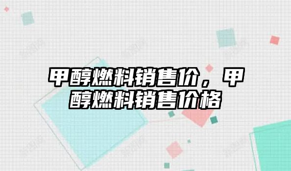 甲醇燃料銷售價，甲醇燃料銷售價格