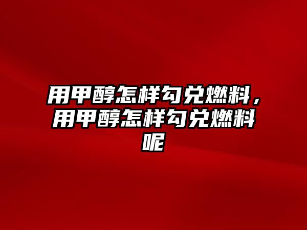 用甲醇怎樣勾兌燃料，用甲醇怎樣勾兌燃料呢