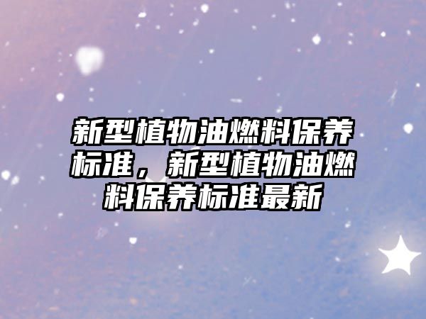 新型植物油燃料保養(yǎng)標(biāo)準(zhǔn)，新型植物油燃料保養(yǎng)標(biāo)準(zhǔn)最新