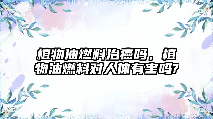 植物油燃料治癌嗎，植物油燃料對人體有害嗎?