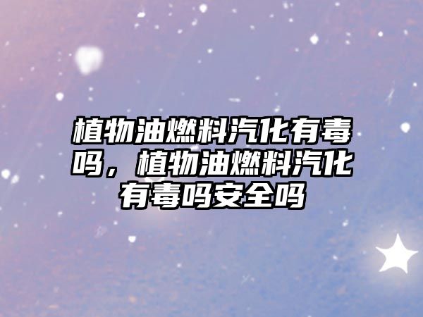 植物油燃料汽化有毒嗎，植物油燃料汽化有毒嗎安全嗎