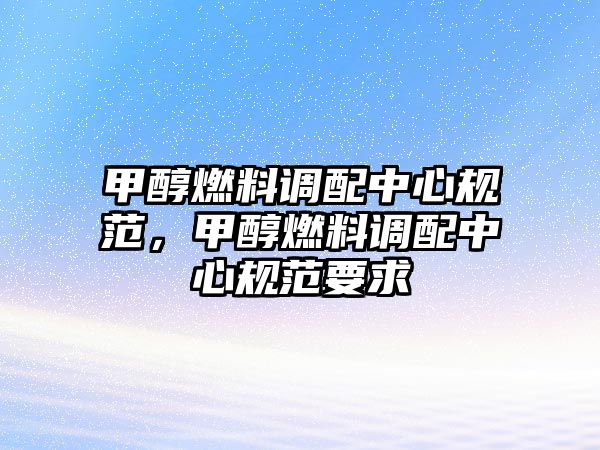 甲醇燃料調(diào)配中心規(guī)范，甲醇燃料調(diào)配中心規(guī)范要求