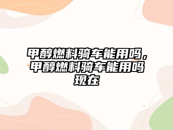 甲醇燃料騎車能用嗎，甲醇燃料騎車能用嗎現(xiàn)在