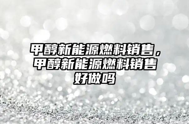 甲醇新能源燃料銷售，甲醇新能源燃料銷售好做嗎