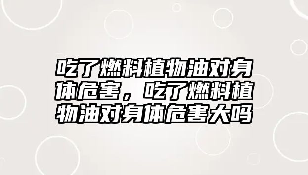 吃了燃料植物油對身體危害，吃了燃料植物油對身體危害大嗎
