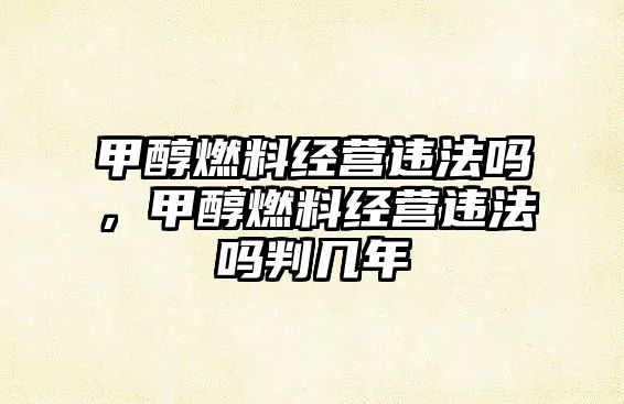 甲醇燃料經(jīng)營違法嗎，甲醇燃料經(jīng)營違法嗎判幾年