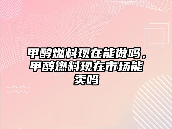 甲醇燃料現(xiàn)在能做嗎，甲醇燃料現(xiàn)在市場(chǎng)能賣(mài)嗎