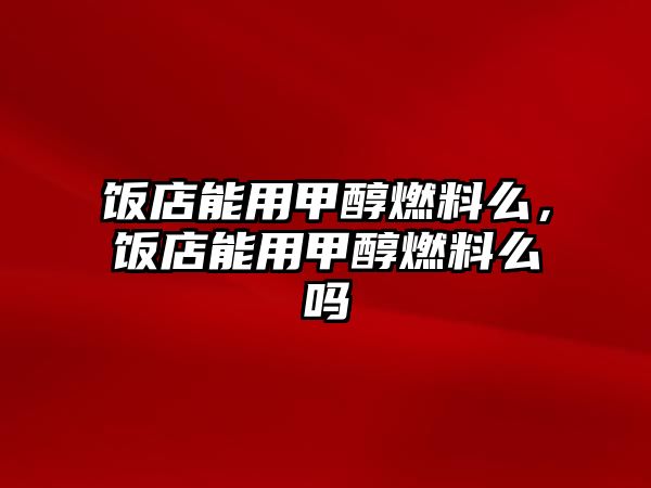 飯店能用甲醇燃料么，飯店能用甲醇燃料么嗎