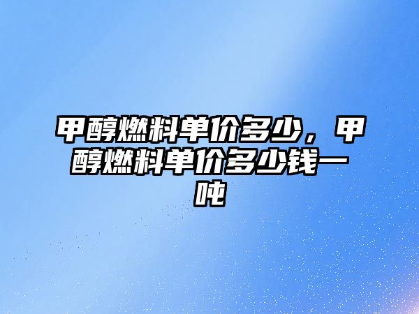 甲醇燃料單價多少，甲醇燃料單價多少錢一噸