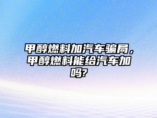 甲醇燃料加汽車騙局，甲醇燃料能給汽車加嗎?