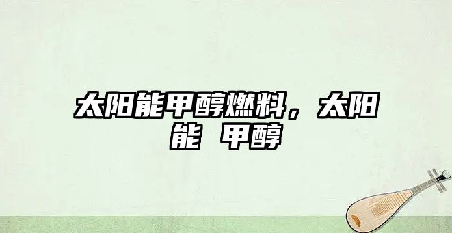太陽(yáng)能甲醇燃料，太陽(yáng)能 甲醇