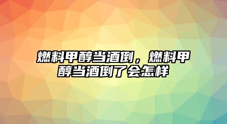 燃料甲醇當(dāng)酒倒，燃料甲醇當(dāng)酒倒了會怎樣