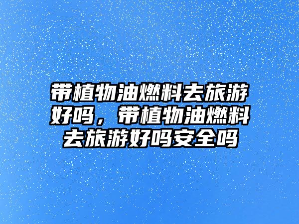帶植物油燃料去旅游好嗎，帶植物油燃料去旅游好嗎安全嗎