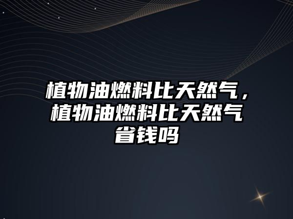 植物油燃料比天然氣，植物油燃料比天然氣省錢嗎