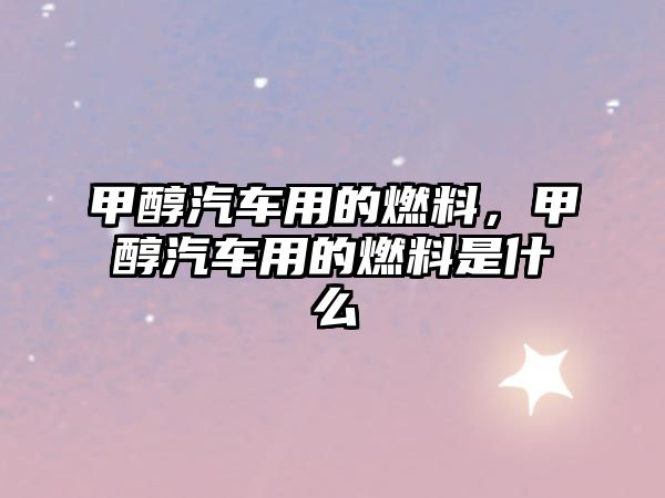 甲醇汽車用的燃料，甲醇汽車用的燃料是什么