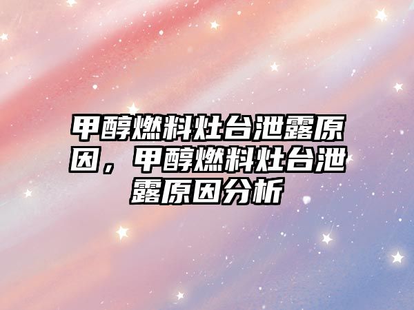 甲醇燃料灶臺泄露原因，甲醇燃料灶臺泄露原因分析