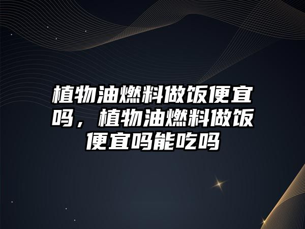 植物油燃料做飯便宜嗎，植物油燃料做飯便宜嗎能吃嗎
