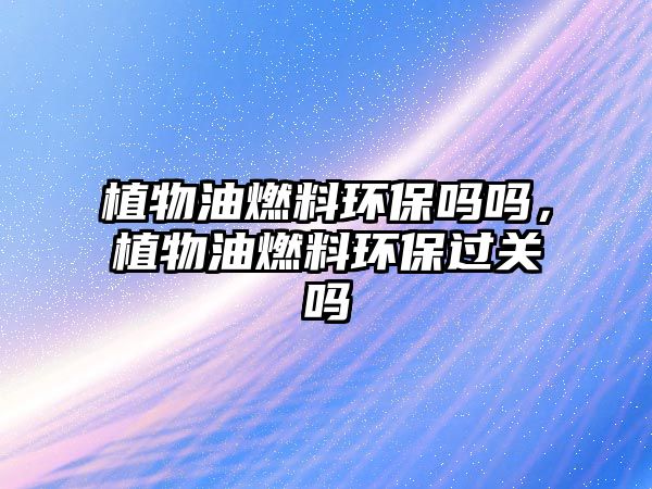 植物油燃料環(huán)保嗎嗎，植物油燃料環(huán)保過關嗎